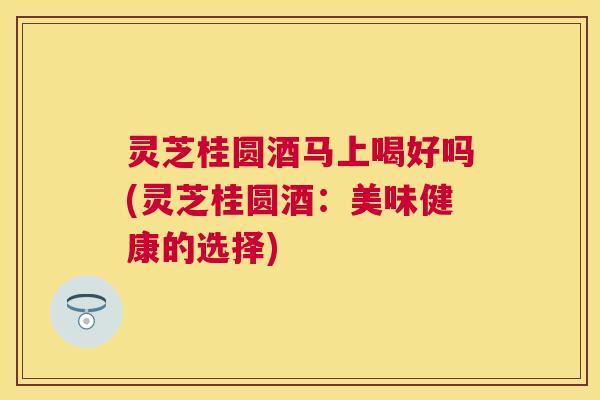灵芝桂圆酒马上喝好吗(灵芝桂圆酒:美味健康的选择) 灵芝桂圆酒马上喝好吗(灵芝桂圆酒:美味健康的选择)