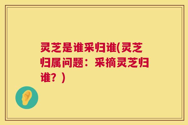 灵芝是谁采归谁(灵芝归属问题：采摘灵芝归谁？)