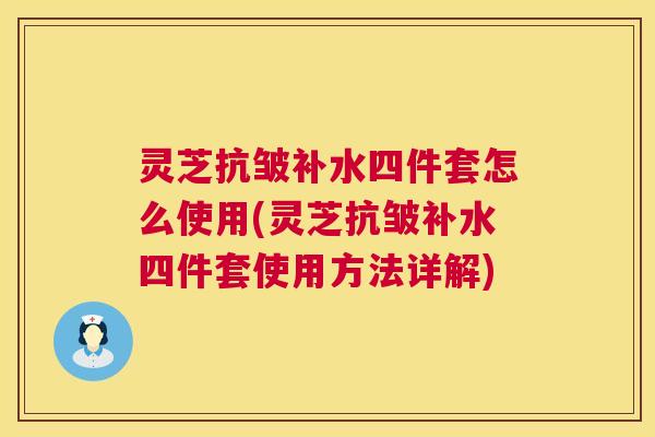 灵芝抗皱补水四件套怎么使用(灵芝抗皱补水四件套使用方法详解)