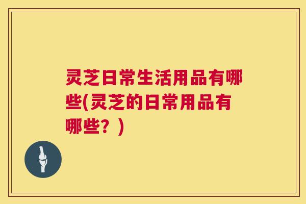 灵芝日常生活用品有哪些(灵芝的日常用品有哪些?) 灵芝日常生活用品有哪些(灵芝的日常用品有哪些?)