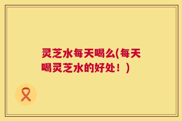 灵芝水每天喝么(每天喝灵芝水的好处!) 灵芝水每天喝么(每天喝灵芝水的好处!)