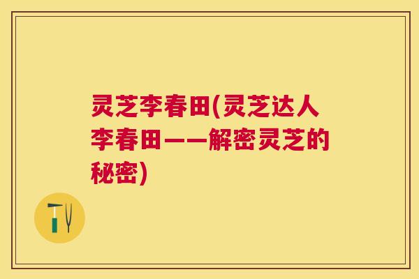 灵芝李春田(灵芝达人李春田——解密灵芝的秘密)