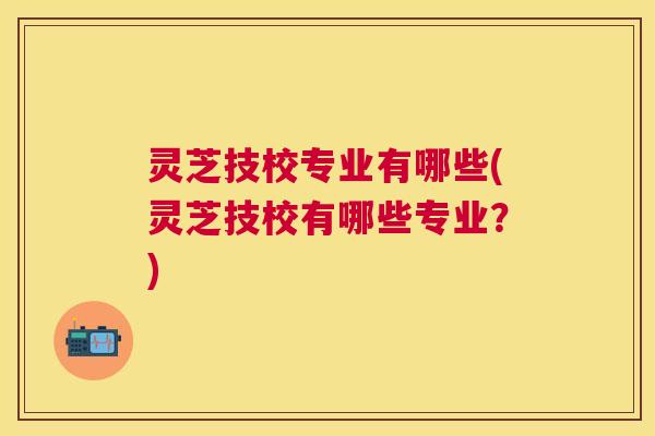 灵芝技校专业有哪些(灵芝技校有哪些专业?) 灵芝技校专业有哪些(灵芝技校有哪些专业?)