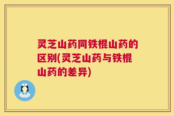 灵芝山药同铁棍山药的区别(灵芝山药与铁棍山药的差异)