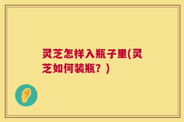 灵芝怎样入瓶子里(灵芝如何装瓶？)
