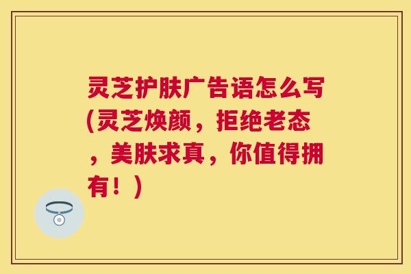 灵芝护肤广告语怎么写(灵芝焕颜,拒绝老态,美肤求真,你值得拥有!) 灵芝护肤广告语怎么写(灵芝焕颜,拒绝老态,美肤求真,你值得拥有!)