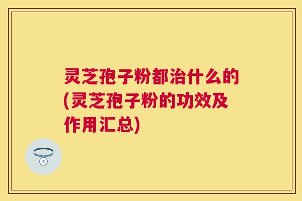 灵芝孢子粉都什么的(灵芝孢子粉的功效及作用汇总) 灵芝孢子粉都什么的(灵芝孢子粉的功效及作用汇总)