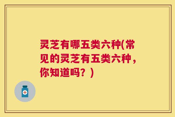 灵芝有哪五类六种(常见的灵芝有五类六种，你知道吗？)