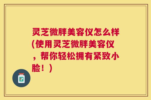 灵芝微胖美容仪怎么样(使用灵芝微胖美容仪,帮你轻松拥有紧致小脸!) 灵芝微胖美容仪怎么样(使用灵芝微胖美容仪,帮你轻松拥有紧致小脸!)