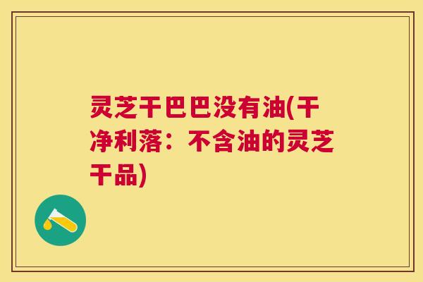 灵芝干巴巴没有油(干净利落:不含油的灵芝干品) 灵芝干巴巴没有油(干净利落:不含油的灵芝干品)