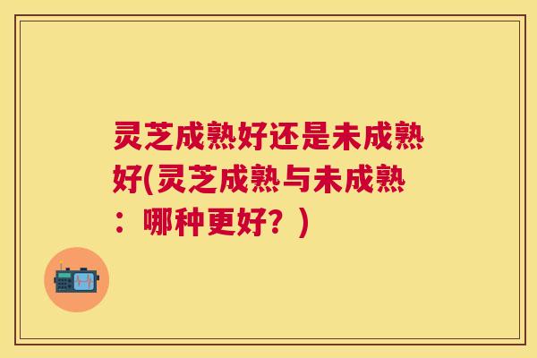 灵芝成熟好还是未成熟好(灵芝成熟与未成熟：哪种更好？)