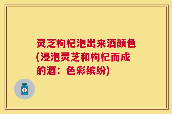 灵芝枸杞泡出来酒颜色(浸泡灵芝和枸杞而成的酒:色彩缤纷) 灵芝枸杞泡出来酒颜色(浸泡灵芝和枸杞而成的酒:色彩缤纷)