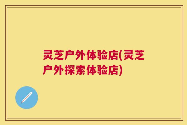 灵芝户外体验店(灵芝户外探索体验店)