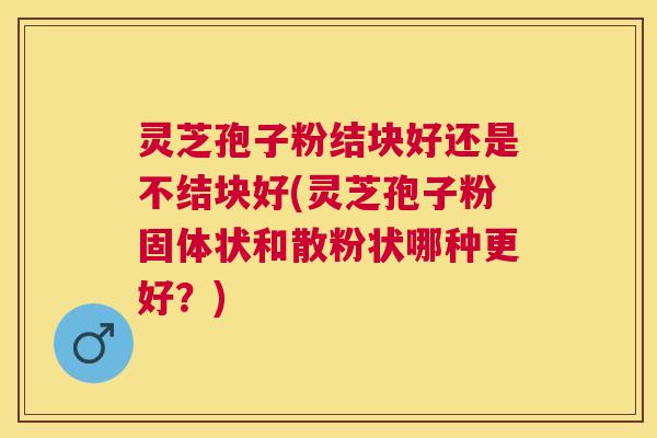 灵芝孢子粉结块好还是不结块好(灵芝孢子粉固体状和散粉状哪种更好？)