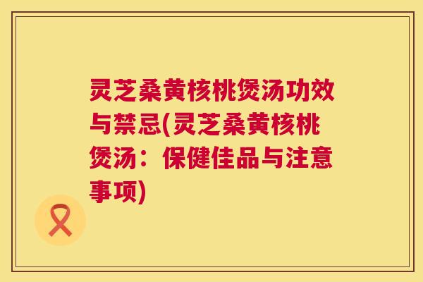 灵芝桑黄核桃煲汤功效与禁忌(灵芝桑黄核桃煲汤:保健佳品与注意事项) 灵芝桑黄核桃煲汤功效与禁忌(灵芝桑黄核桃煲汤:保健佳品与注意事项)