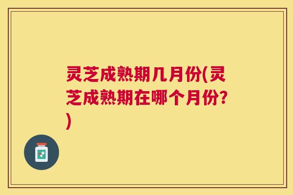 灵芝成熟期几月份(灵芝成熟期在哪个月份？)