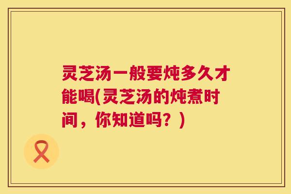 灵芝汤一般要炖多久才能喝(灵芝汤的炖煮时间，你知道吗？)