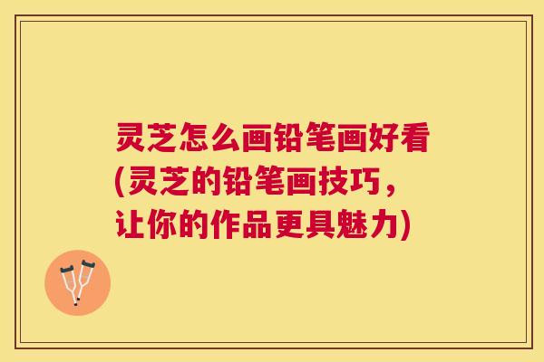 灵芝怎么画铅笔画好看(灵芝的铅笔画技巧，让你的作品更具魅力)