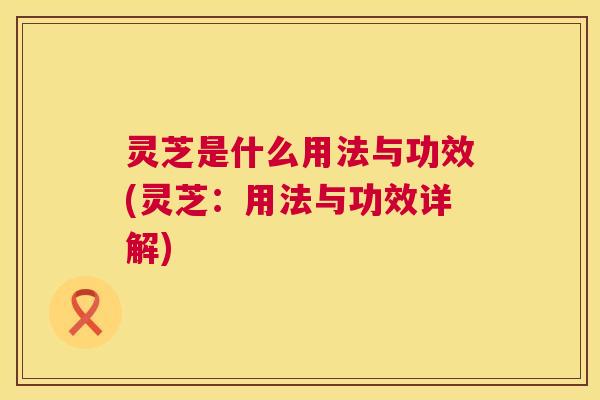 灵芝是什么用法与功效(灵芝:用法与功效详解) 灵芝是什么用法与功效(灵芝:用法与功效详解)