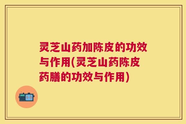 灵芝山药加陈皮的功效与作用(灵芝山药陈皮药膳的功效与作用)