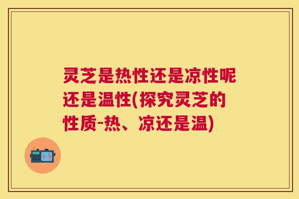 灵芝是热性还是凉性呢还是温性(探究灵芝的性质-热、凉还是温) 灵芝是热性还是凉性呢还是温性(探究灵芝的性质-热、凉还是温)