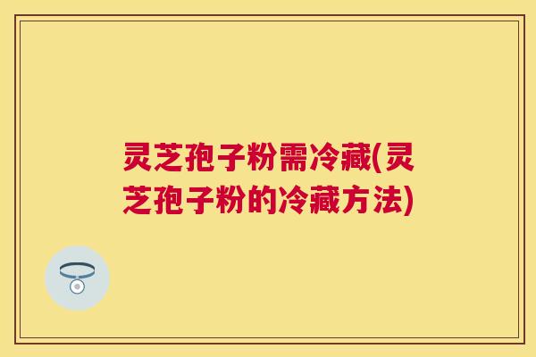 灵芝孢子粉需冷藏(灵芝孢子粉的冷藏方法) 灵芝孢子粉需冷藏(灵芝孢子粉的冷藏方法)