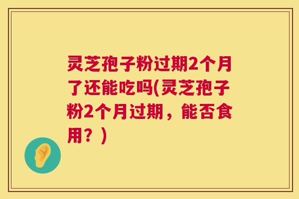 灵芝孢子粉过期2个月了还能吃吗(灵芝孢子粉2个月过期,能否食用?) 灵芝孢子粉过期2个月了还能吃吗(灵芝孢子粉2个月过期,能否食用?)