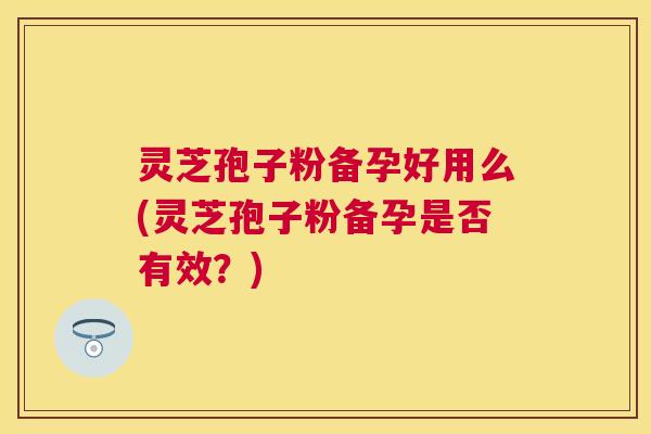 灵芝孢子粉备孕好用么(灵芝孢子粉备孕是否有效?) 灵芝孢子粉备孕好用么(灵芝孢子粉备孕是否有效?)
