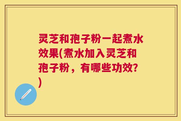 灵芝和孢子粉一起煮水效果(煮水加入灵芝和孢子粉,有哪些功效?) 灵芝和孢子粉一起煮水效果(煮水加入灵芝和孢子粉,有哪些功效?)