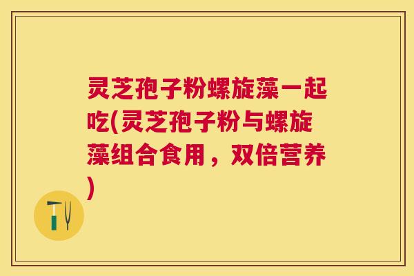 灵芝孢子粉螺旋藻一起吃(灵芝孢子粉与螺旋藻组合食用，双倍营养)