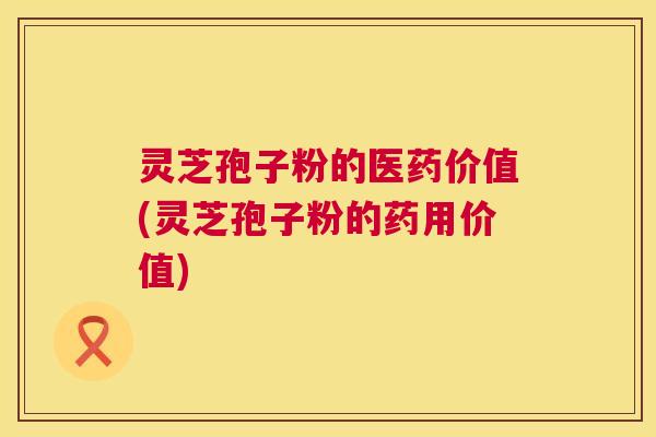 灵芝孢子粉的医药价值(灵芝孢子粉的药用价值)