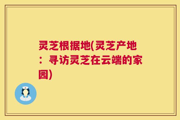 灵芝根据地(灵芝产地:寻访灵芝在云端的家园) 灵芝根据地(灵芝产地:寻访灵芝在云端的家园)