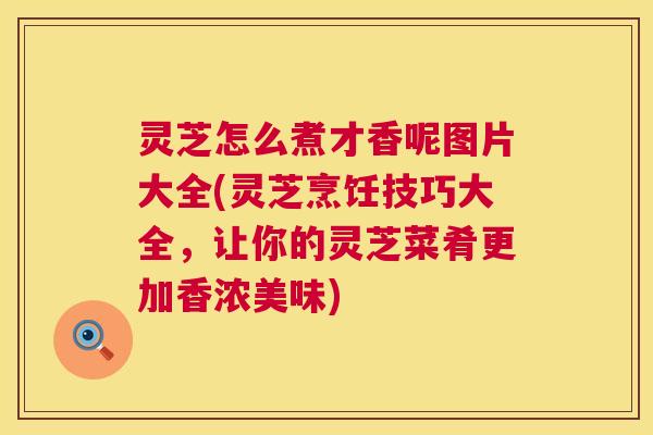 灵芝怎么煮才香呢图片大全(灵芝烹饪技巧大全，让你的灵芝菜肴更加香浓美味)