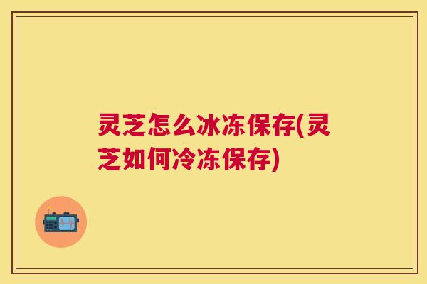 灵芝怎么冰冻保存(灵芝如何冷冻保存) 灵芝怎么冰冻保存(灵芝如何冷冻保存)