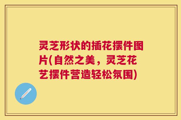 灵芝形状的插花摆件图片(自然之美，灵芝花艺摆件营造轻松氛围)