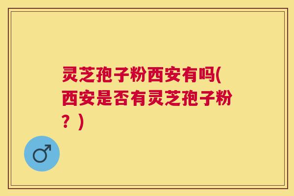 灵芝孢子粉西安有吗(西安是否有灵芝孢子粉？)