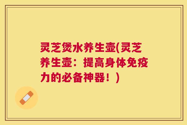 灵芝煲水养生壶(灵芝养生壶:提高身体免疫力的必备神器!) 灵芝煲水养生壶(灵芝养生壶:提高身体免疫力的必备神器!)