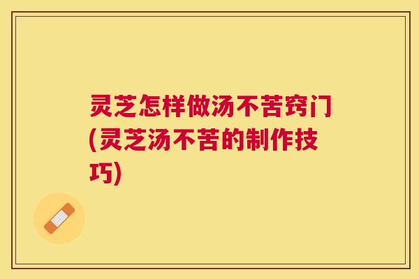 灵芝怎样做汤不苦窍门(灵芝汤不苦的制作技巧)