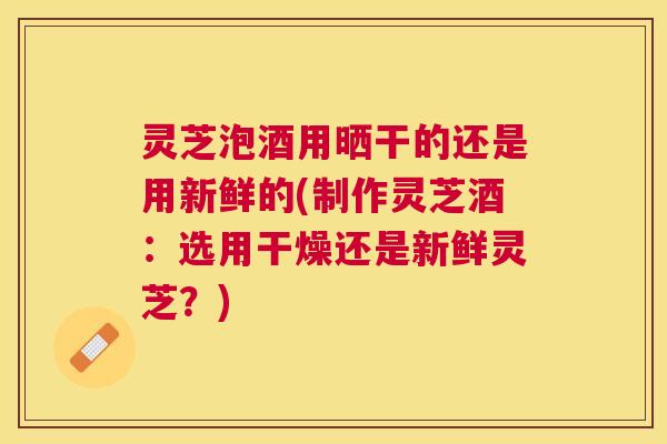 灵芝泡酒用晒干的还是用新鲜的(制作灵芝酒:选用干燥还是新鲜灵芝?) 灵芝泡酒用晒干的还是用新鲜的(制作灵芝酒:选用干燥还是新鲜灵芝?)
