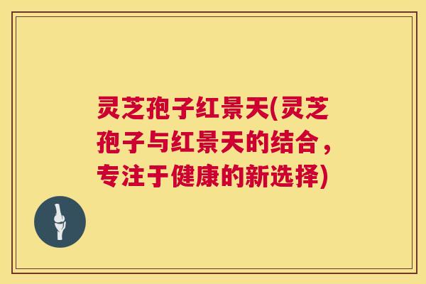 灵芝孢子红景天(灵芝孢子与红景天的结合,专注于健康的新选择) 灵芝孢子红景天(灵芝孢子与红景天的结合,专注于健康的新选择)