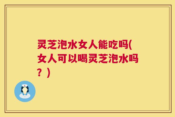灵芝泡水女人能吃吗(女人可以喝灵芝泡水吗?) 灵芝泡水女人能吃吗(女人可以喝灵芝泡水吗?)