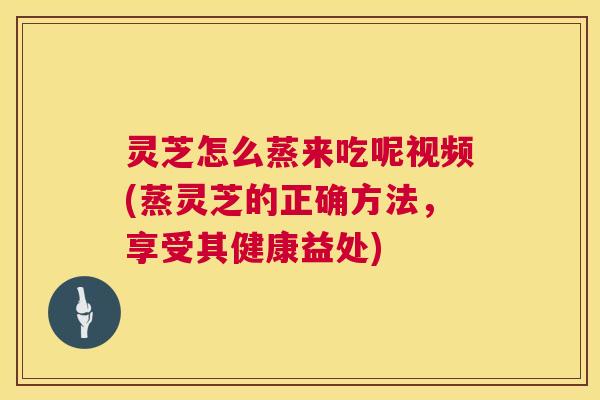 灵芝怎么蒸来吃呢视频(蒸灵芝的正确方法,享受其健康益处) 灵芝怎么蒸来吃呢视频(蒸灵芝的正确方法,享受其健康益处)