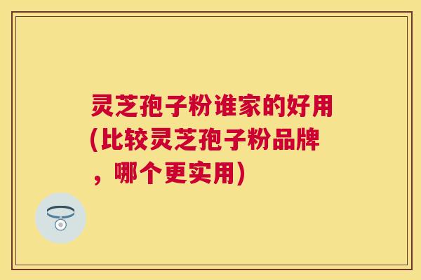 灵芝孢子粉谁家的好用(比较灵芝孢子粉品牌，哪个更实用)