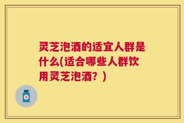 灵芝泡酒的适宜人群是什么(适合哪些人群饮用灵芝泡酒?) 灵芝泡酒的适宜人群是什么(适合哪些人群饮用灵芝泡酒?)