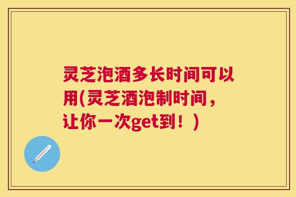 灵芝泡酒多长时间可以用(灵芝酒泡制时间，让你一次get到！)