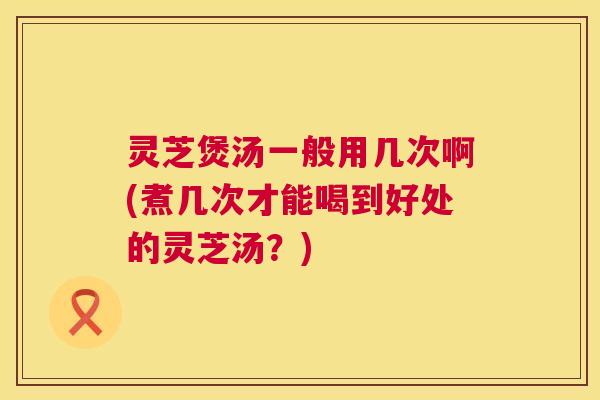 灵芝煲汤一般用几次啊(煮几次才能喝到好处的灵芝汤?) 灵芝煲汤一般用几次啊(煮几次才能喝到好处的灵芝汤?)