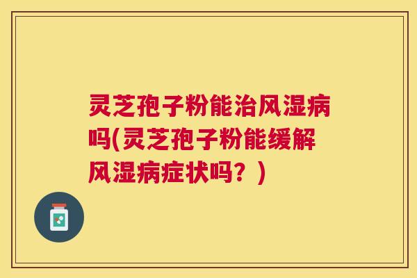 灵芝孢子粉能风湿吗(灵芝孢子粉能缓解风湿症状吗？)