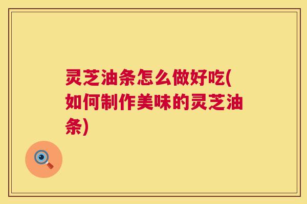 灵芝油条怎么做好吃(如何制作美味的灵芝油条) 灵芝油条怎么做好吃(如何制作美味的灵芝油条)