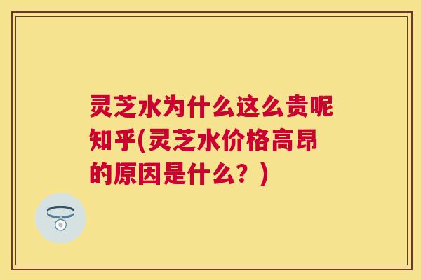 灵芝水为什么这么贵呢知乎(灵芝水价格高昂的原因是什么？)
