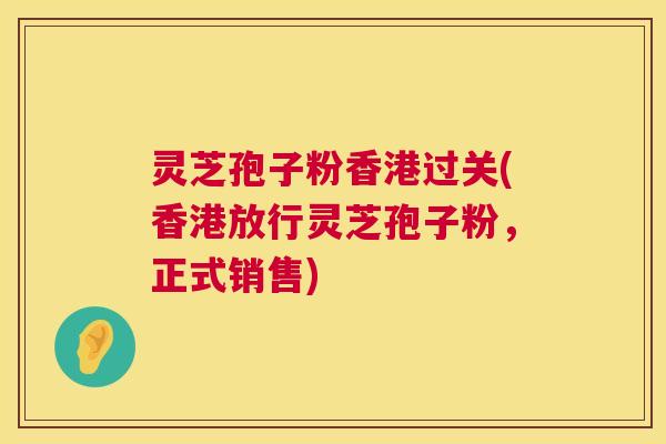 灵芝孢子粉香港过关(香港放行灵芝孢子粉，正式销售)